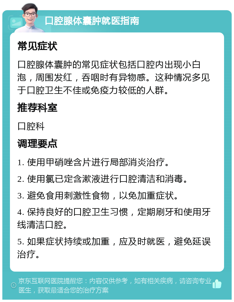 口腔腺体囊肿就医指南 常见症状 口腔腺体囊肿的常见症状包括口腔内出现小白泡，周围发红，吞咽时有异物感。这种情况多见于口腔卫生不佳或免疫力较低的人群。 推荐科室 口腔科 调理要点 1. 使用甲硝唑含片进行局部消炎治疗。 2. 使用氯已定含漱液进行口腔清洁和消毒。 3. 避免食用刺激性食物，以免加重症状。 4. 保持良好的口腔卫生习惯，定期刷牙和使用牙线清洁口腔。 5. 如果症状持续或加重，应及时就医，避免延误治疗。