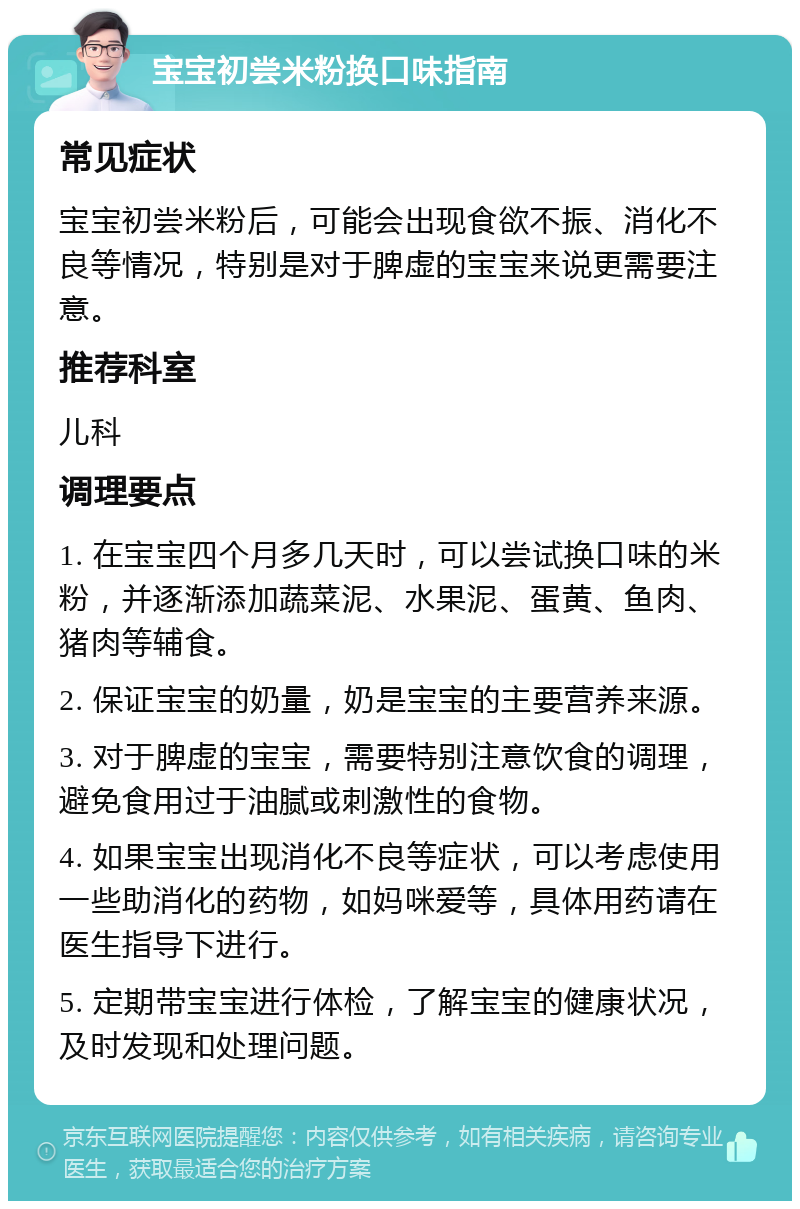 宝宝初尝米粉换口味指南 常见症状 宝宝初尝米粉后，可能会出现食欲不振、消化不良等情况，特别是对于脾虚的宝宝来说更需要注意。 推荐科室 儿科 调理要点 1. 在宝宝四个月多几天时，可以尝试换口味的米粉，并逐渐添加蔬菜泥、水果泥、蛋黄、鱼肉、猪肉等辅食。 2. 保证宝宝的奶量，奶是宝宝的主要营养来源。 3. 对于脾虚的宝宝，需要特别注意饮食的调理，避免食用过于油腻或刺激性的食物。 4. 如果宝宝出现消化不良等症状，可以考虑使用一些助消化的药物，如妈咪爱等，具体用药请在医生指导下进行。 5. 定期带宝宝进行体检，了解宝宝的健康状况，及时发现和处理问题。