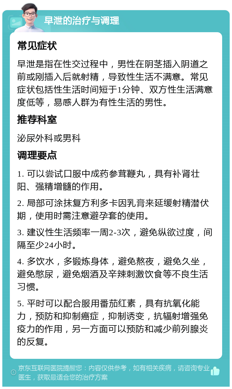 早泄的治疗与调理 常见症状 早泄是指在性交过程中，男性在阴茎插入阴道之前或刚插入后就射精，导致性生活不满意。常见症状包括性生活时间短于1分钟、双方性生活满意度低等，易感人群为有性生活的男性。 推荐科室 泌尿外科或男科 调理要点 1. 可以尝试口服中成药参茸鞭丸，具有补肾壮阳、强精增髓的作用。 2. 局部可涂抹复方利多卡因乳膏来延缓射精潜伏期，使用时需注意避孕套的使用。 3. 建议性生活频率一周2-3次，避免纵欲过度，间隔至少24小时。 4. 多饮水，多锻炼身体，避免熬夜，避免久坐，避免憋尿，避免烟酒及辛辣刺激饮食等不良生活习惯。 5. 平时可以配合服用番茄红素，具有抗氧化能力，预防和抑制癌症，抑制诱变，抗辐射增强免疫力的作用，另一方面可以预防和减少前列腺炎的反复。