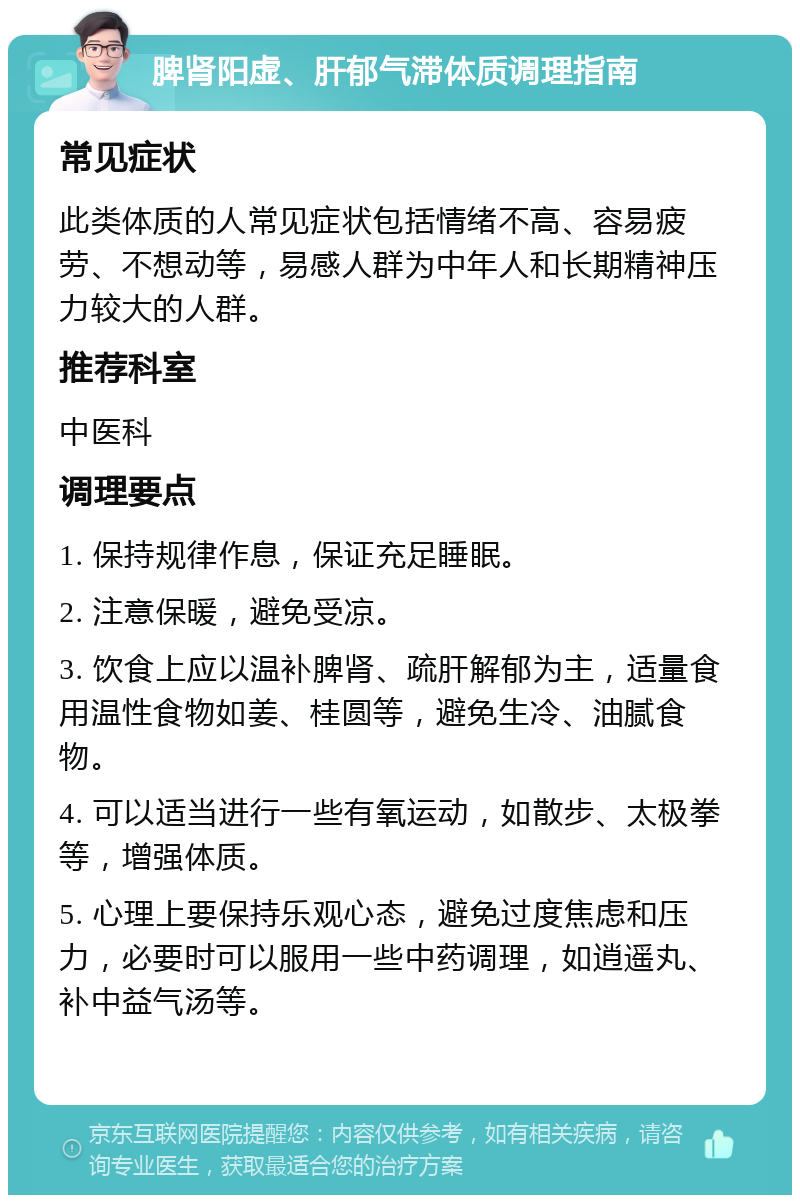 脾肾阳虚、肝郁气滞体质调理指南 常见症状 此类体质的人常见症状包括情绪不高、容易疲劳、不想动等，易感人群为中年人和长期精神压力较大的人群。 推荐科室 中医科 调理要点 1. 保持规律作息，保证充足睡眠。 2. 注意保暖，避免受凉。 3. 饮食上应以温补脾肾、疏肝解郁为主，适量食用温性食物如姜、桂圆等，避免生冷、油腻食物。 4. 可以适当进行一些有氧运动，如散步、太极拳等，增强体质。 5. 心理上要保持乐观心态，避免过度焦虑和压力，必要时可以服用一些中药调理，如逍遥丸、补中益气汤等。