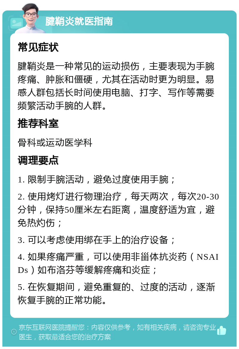 腱鞘炎就医指南 常见症状 腱鞘炎是一种常见的运动损伤，主要表现为手腕疼痛、肿胀和僵硬，尤其在活动时更为明显。易感人群包括长时间使用电脑、打字、写作等需要频繁活动手腕的人群。 推荐科室 骨科或运动医学科 调理要点 1. 限制手腕活动，避免过度使用手腕； 2. 使用烤灯进行物理治疗，每天两次，每次20-30分钟，保持50厘米左右距离，温度舒适为宜，避免热灼伤； 3. 可以考虑使用绑在手上的治疗设备； 4. 如果疼痛严重，可以使用非甾体抗炎药（NSAIDs）如布洛芬等缓解疼痛和炎症； 5. 在恢复期间，避免重复的、过度的活动，逐渐恢复手腕的正常功能。