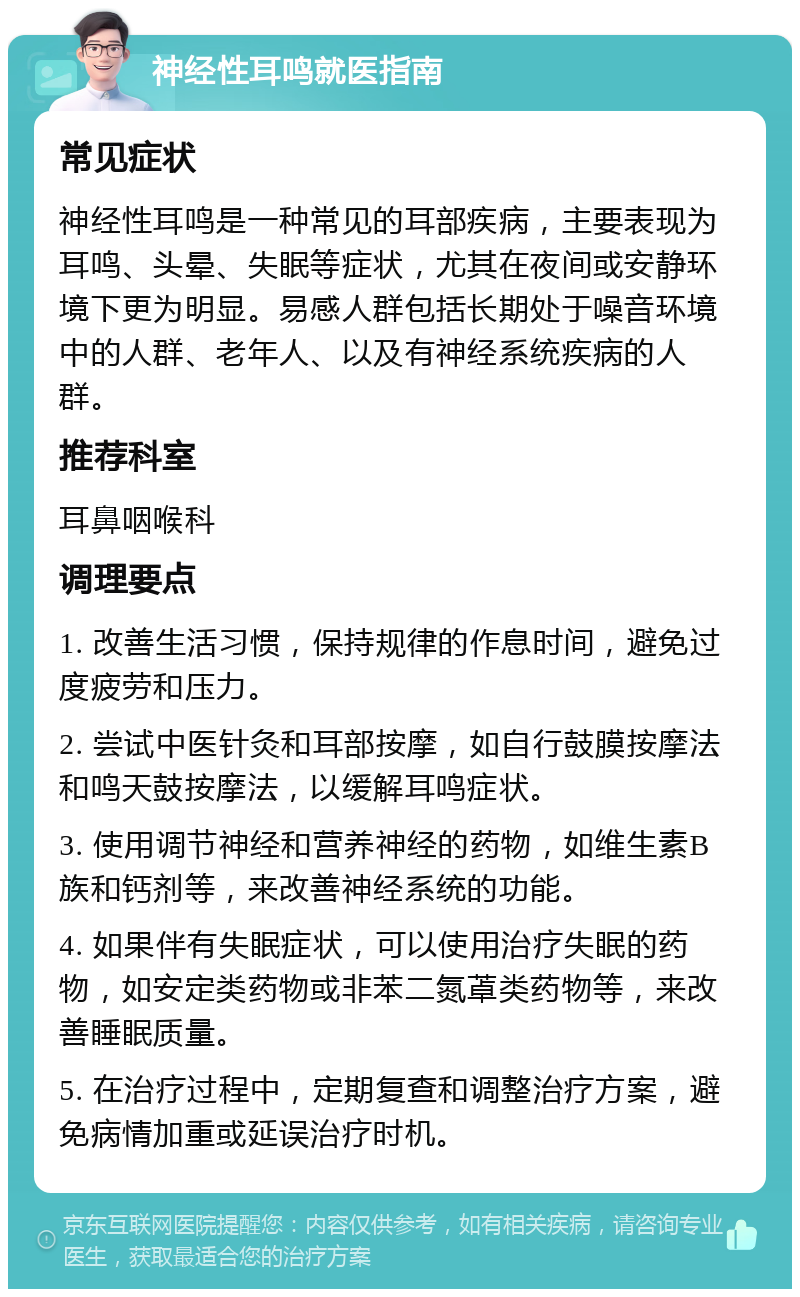 神经性耳鸣就医指南 常见症状 神经性耳鸣是一种常见的耳部疾病，主要表现为耳鸣、头晕、失眠等症状，尤其在夜间或安静环境下更为明显。易感人群包括长期处于噪音环境中的人群、老年人、以及有神经系统疾病的人群。 推荐科室 耳鼻咽喉科 调理要点 1. 改善生活习惯，保持规律的作息时间，避免过度疲劳和压力。 2. 尝试中医针灸和耳部按摩，如自行鼓膜按摩法和鸣天鼓按摩法，以缓解耳鸣症状。 3. 使用调节神经和营养神经的药物，如维生素B族和钙剂等，来改善神经系统的功能。 4. 如果伴有失眠症状，可以使用治疗失眠的药物，如安定类药物或非苯二氮䓬类药物等，来改善睡眠质量。 5. 在治疗过程中，定期复查和调整治疗方案，避免病情加重或延误治疗时机。