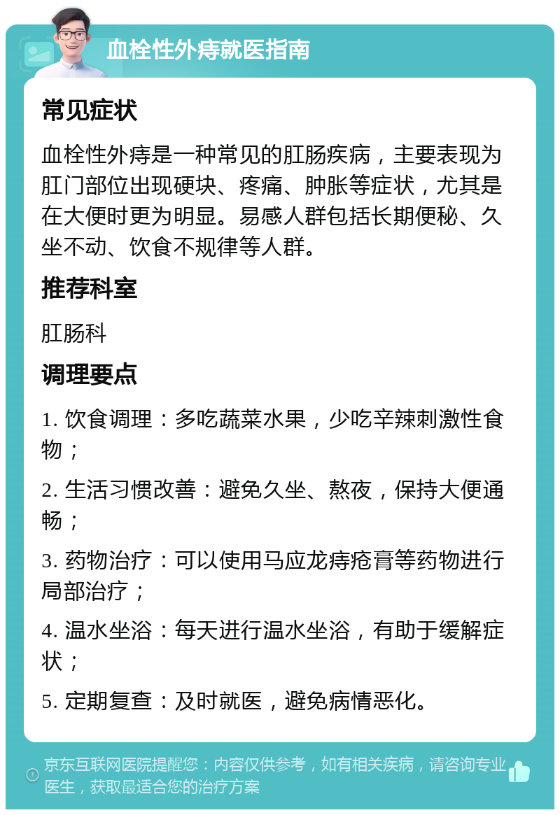 血栓性外痔就医指南 常见症状 血栓性外痔是一种常见的肛肠疾病，主要表现为肛门部位出现硬块、疼痛、肿胀等症状，尤其是在大便时更为明显。易感人群包括长期便秘、久坐不动、饮食不规律等人群。 推荐科室 肛肠科 调理要点 1. 饮食调理：多吃蔬菜水果，少吃辛辣刺激性食物； 2. 生活习惯改善：避免久坐、熬夜，保持大便通畅； 3. 药物治疗：可以使用马应龙痔疮膏等药物进行局部治疗； 4. 温水坐浴：每天进行温水坐浴，有助于缓解症状； 5. 定期复查：及时就医，避免病情恶化。