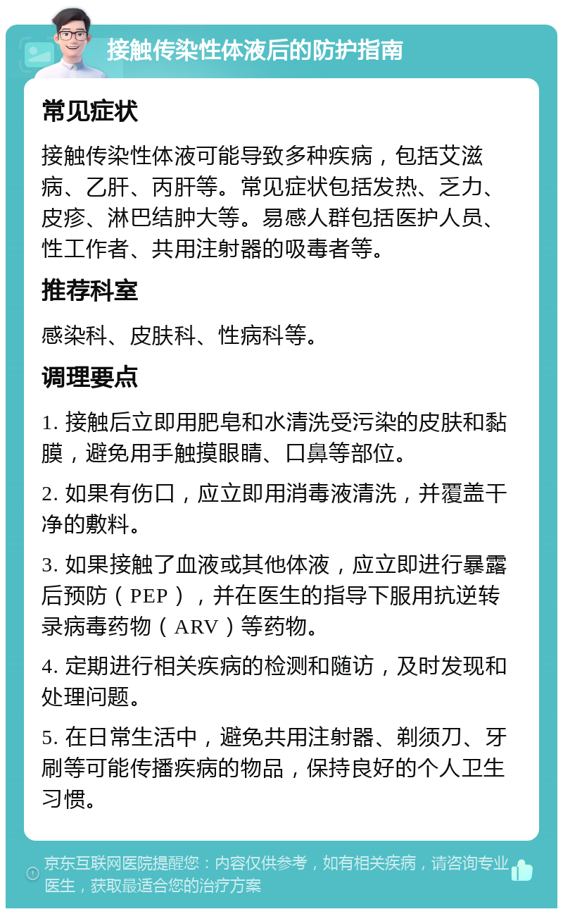 接触传染性体液后的防护指南 常见症状 接触传染性体液可能导致多种疾病，包括艾滋病、乙肝、丙肝等。常见症状包括发热、乏力、皮疹、淋巴结肿大等。易感人群包括医护人员、性工作者、共用注射器的吸毒者等。 推荐科室 感染科、皮肤科、性病科等。 调理要点 1. 接触后立即用肥皂和水清洗受污染的皮肤和黏膜，避免用手触摸眼睛、口鼻等部位。 2. 如果有伤口，应立即用消毒液清洗，并覆盖干净的敷料。 3. 如果接触了血液或其他体液，应立即进行暴露后预防（PEP），并在医生的指导下服用抗逆转录病毒药物（ARV）等药物。 4. 定期进行相关疾病的检测和随访，及时发现和处理问题。 5. 在日常生活中，避免共用注射器、剃须刀、牙刷等可能传播疾病的物品，保持良好的个人卫生习惯。