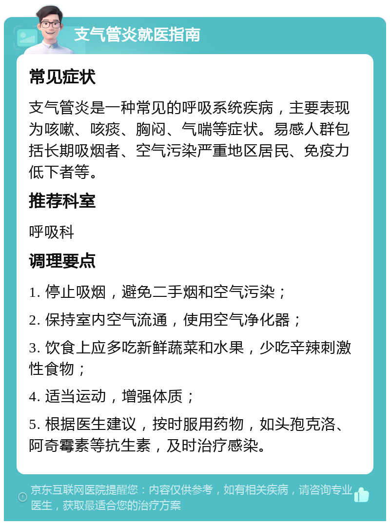 支气管炎就医指南 常见症状 支气管炎是一种常见的呼吸系统疾病，主要表现为咳嗽、咳痰、胸闷、气喘等症状。易感人群包括长期吸烟者、空气污染严重地区居民、免疫力低下者等。 推荐科室 呼吸科 调理要点 1. 停止吸烟，避免二手烟和空气污染； 2. 保持室内空气流通，使用空气净化器； 3. 饮食上应多吃新鲜蔬菜和水果，少吃辛辣刺激性食物； 4. 适当运动，增强体质； 5. 根据医生建议，按时服用药物，如头孢克洛、阿奇霉素等抗生素，及时治疗感染。