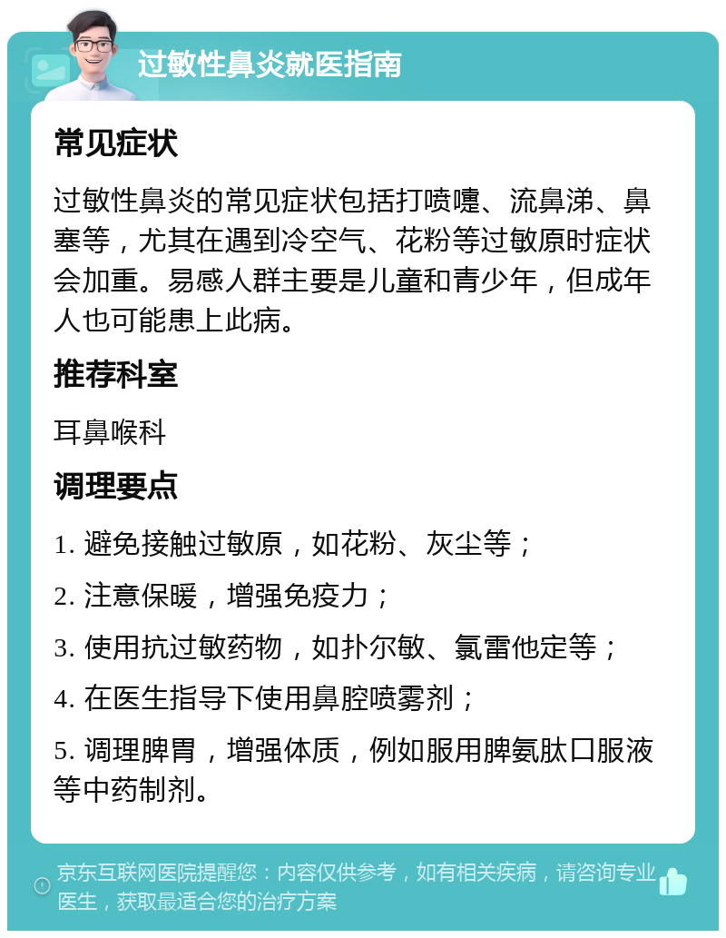 过敏性鼻炎就医指南 常见症状 过敏性鼻炎的常见症状包括打喷嚏、流鼻涕、鼻塞等，尤其在遇到冷空气、花粉等过敏原时症状会加重。易感人群主要是儿童和青少年，但成年人也可能患上此病。 推荐科室 耳鼻喉科 调理要点 1. 避免接触过敏原，如花粉、灰尘等； 2. 注意保暖，增强免疫力； 3. 使用抗过敏药物，如扑尔敏、氯雷他定等； 4. 在医生指导下使用鼻腔喷雾剂； 5. 调理脾胃，增强体质，例如服用脾氨肽口服液等中药制剂。