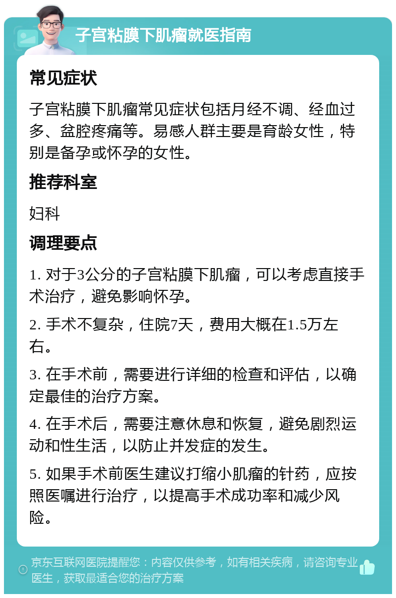 子宫粘膜下肌瘤就医指南 常见症状 子宫粘膜下肌瘤常见症状包括月经不调、经血过多、盆腔疼痛等。易感人群主要是育龄女性，特别是备孕或怀孕的女性。 推荐科室 妇科 调理要点 1. 对于3公分的子宫粘膜下肌瘤，可以考虑直接手术治疗，避免影响怀孕。 2. 手术不复杂，住院7天，费用大概在1.5万左右。 3. 在手术前，需要进行详细的检查和评估，以确定最佳的治疗方案。 4. 在手术后，需要注意休息和恢复，避免剧烈运动和性生活，以防止并发症的发生。 5. 如果手术前医生建议打缩小肌瘤的针药，应按照医嘱进行治疗，以提高手术成功率和减少风险。