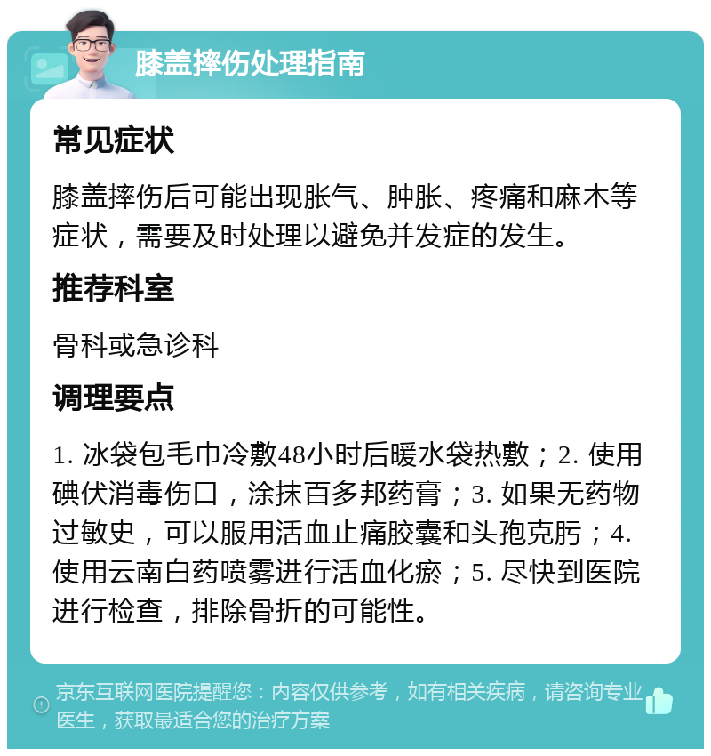 膝盖摔伤处理指南 常见症状 膝盖摔伤后可能出现胀气、肿胀、疼痛和麻木等症状，需要及时处理以避免并发症的发生。 推荐科室 骨科或急诊科 调理要点 1. 冰袋包毛巾冷敷48小时后暖水袋热敷；2. 使用碘伏消毒伤口，涂抹百多邦药膏；3. 如果无药物过敏史，可以服用活血止痛胶囊和头孢克肟；4. 使用云南白药喷雾进行活血化瘀；5. 尽快到医院进行检查，排除骨折的可能性。