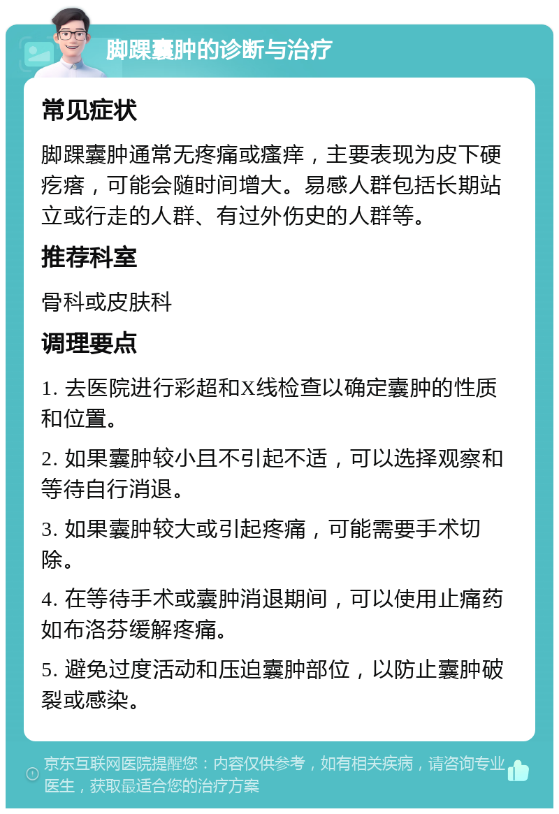 脚踝囊肿的诊断与治疗 常见症状 脚踝囊肿通常无疼痛或瘙痒，主要表现为皮下硬疙瘩，可能会随时间增大。易感人群包括长期站立或行走的人群、有过外伤史的人群等。 推荐科室 骨科或皮肤科 调理要点 1. 去医院进行彩超和X线检查以确定囊肿的性质和位置。 2. 如果囊肿较小且不引起不适，可以选择观察和等待自行消退。 3. 如果囊肿较大或引起疼痛，可能需要手术切除。 4. 在等待手术或囊肿消退期间，可以使用止痛药如布洛芬缓解疼痛。 5. 避免过度活动和压迫囊肿部位，以防止囊肿破裂或感染。