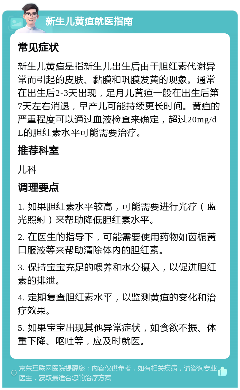 新生儿黄疸就医指南 常见症状 新生儿黄疸是指新生儿出生后由于胆红素代谢异常而引起的皮肤、黏膜和巩膜发黄的现象。通常在出生后2-3天出现，足月儿黄疸一般在出生后第7天左右消退，早产儿可能持续更长时间。黄疸的严重程度可以通过血液检查来确定，超过20mg/dL的胆红素水平可能需要治疗。 推荐科室 儿科 调理要点 1. 如果胆红素水平较高，可能需要进行光疗（蓝光照射）来帮助降低胆红素水平。 2. 在医生的指导下，可能需要使用药物如茵栀黄口服液等来帮助清除体内的胆红素。 3. 保持宝宝充足的喂养和水分摄入，以促进胆红素的排泄。 4. 定期复查胆红素水平，以监测黄疸的变化和治疗效果。 5. 如果宝宝出现其他异常症状，如食欲不振、体重下降、呕吐等，应及时就医。