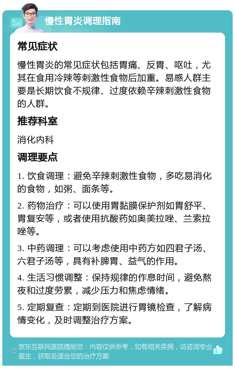 慢性胃炎调理指南 常见症状 慢性胃炎的常见症状包括胃痛、反胃、呕吐，尤其在食用冷辣等刺激性食物后加重。易感人群主要是长期饮食不规律、过度依赖辛辣刺激性食物的人群。 推荐科室 消化内科 调理要点 1. 饮食调理：避免辛辣刺激性食物，多吃易消化的食物，如粥、面条等。 2. 药物治疗：可以使用胃黏膜保护剂如胃舒平、胃复安等，或者使用抗酸药如奥美拉唑、兰索拉唑等。 3. 中药调理：可以考虑使用中药方如四君子汤、六君子汤等，具有补脾胃、益气的作用。 4. 生活习惯调整：保持规律的作息时间，避免熬夜和过度劳累，减少压力和焦虑情绪。 5. 定期复查：定期到医院进行胃镜检查，了解病情变化，及时调整治疗方案。