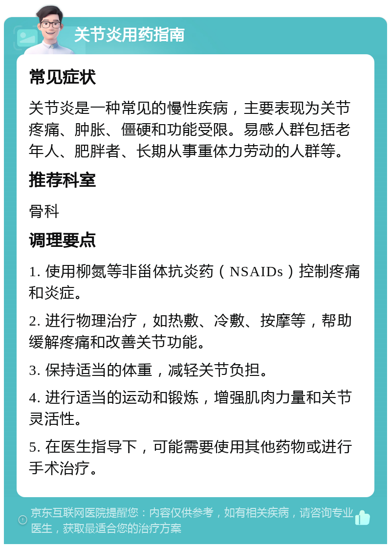 关节炎用药指南 常见症状 关节炎是一种常见的慢性疾病，主要表现为关节疼痛、肿胀、僵硬和功能受限。易感人群包括老年人、肥胖者、长期从事重体力劳动的人群等。 推荐科室 骨科 调理要点 1. 使用柳氮等非甾体抗炎药（NSAIDs）控制疼痛和炎症。 2. 进行物理治疗，如热敷、冷敷、按摩等，帮助缓解疼痛和改善关节功能。 3. 保持适当的体重，减轻关节负担。 4. 进行适当的运动和锻炼，增强肌肉力量和关节灵活性。 5. 在医生指导下，可能需要使用其他药物或进行手术治疗。