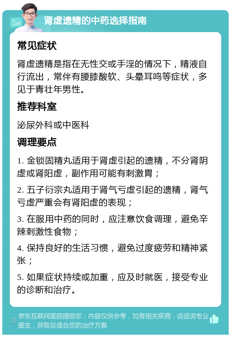 肾虚遗精的中药选择指南 常见症状 肾虚遗精是指在无性交或手淫的情况下，精液自行流出，常伴有腰膝酸软、头晕耳鸣等症状，多见于青壮年男性。 推荐科室 泌尿外科或中医科 调理要点 1. 金锁固精丸适用于肾虚引起的遗精，不分肾阴虚或肾阳虚，副作用可能有刺激胃； 2. 五子衍宗丸适用于肾气亏虚引起的遗精，肾气亏虚严重会有肾阳虚的表现； 3. 在服用中药的同时，应注意饮食调理，避免辛辣刺激性食物； 4. 保持良好的生活习惯，避免过度疲劳和精神紧张； 5. 如果症状持续或加重，应及时就医，接受专业的诊断和治疗。