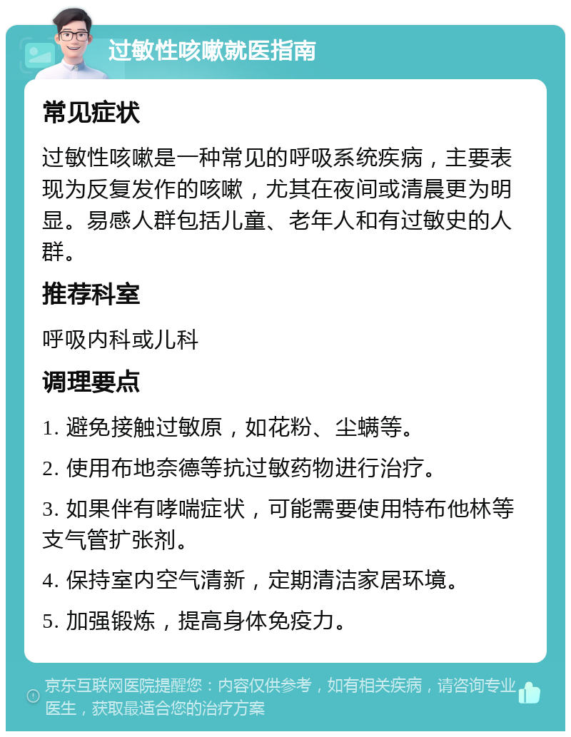 过敏性咳嗽就医指南 常见症状 过敏性咳嗽是一种常见的呼吸系统疾病，主要表现为反复发作的咳嗽，尤其在夜间或清晨更为明显。易感人群包括儿童、老年人和有过敏史的人群。 推荐科室 呼吸内科或儿科 调理要点 1. 避免接触过敏原，如花粉、尘螨等。 2. 使用布地奈德等抗过敏药物进行治疗。 3. 如果伴有哮喘症状，可能需要使用特布他林等支气管扩张剂。 4. 保持室内空气清新，定期清洁家居环境。 5. 加强锻炼，提高身体免疫力。