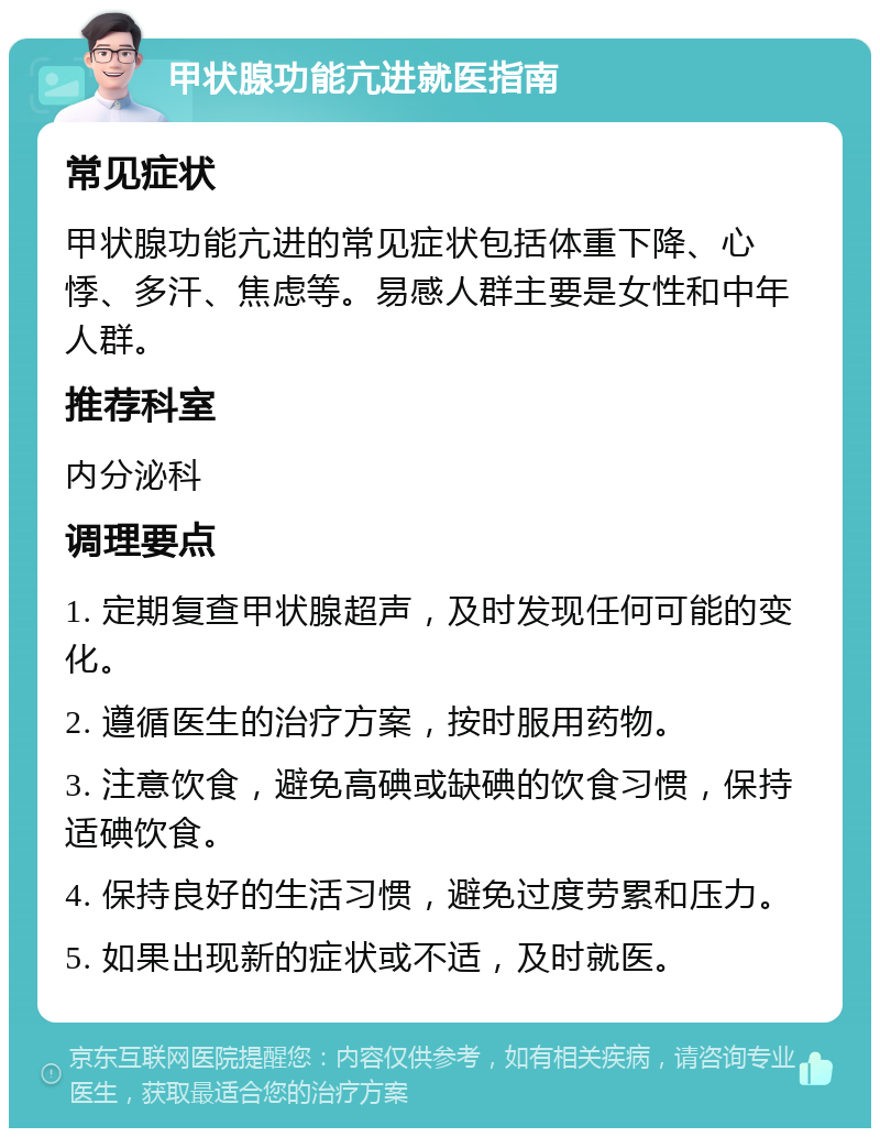 甲状腺功能亢进就医指南 常见症状 甲状腺功能亢进的常见症状包括体重下降、心悸、多汗、焦虑等。易感人群主要是女性和中年人群。 推荐科室 内分泌科 调理要点 1. 定期复查甲状腺超声，及时发现任何可能的变化。 2. 遵循医生的治疗方案，按时服用药物。 3. 注意饮食，避免高碘或缺碘的饮食习惯，保持适碘饮食。 4. 保持良好的生活习惯，避免过度劳累和压力。 5. 如果出现新的症状或不适，及时就医。