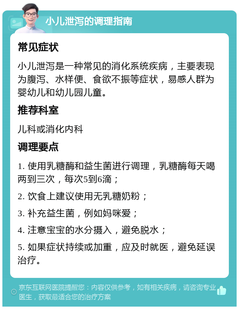 小儿泄泻的调理指南 常见症状 小儿泄泻是一种常见的消化系统疾病，主要表现为腹泻、水样便、食欲不振等症状，易感人群为婴幼儿和幼儿园儿童。 推荐科室 儿科或消化内科 调理要点 1. 使用乳糖酶和益生菌进行调理，乳糖酶每天喝两到三次，每次5到6滴； 2. 饮食上建议使用无乳糖奶粉； 3. 补充益生菌，例如妈咪爱； 4. 注意宝宝的水分摄入，避免脱水； 5. 如果症状持续或加重，应及时就医，避免延误治疗。