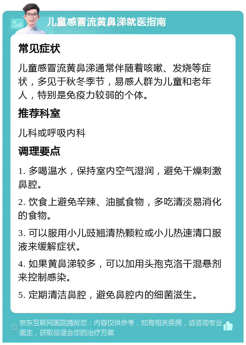 儿童感冒流黄鼻涕就医指南 常见症状 儿童感冒流黄鼻涕通常伴随着咳嗽、发烧等症状，多见于秋冬季节，易感人群为儿童和老年人，特别是免疫力较弱的个体。 推荐科室 儿科或呼吸内科 调理要点 1. 多喝温水，保持室内空气湿润，避免干燥刺激鼻腔。 2. 饮食上避免辛辣、油腻食物，多吃清淡易消化的食物。 3. 可以服用小儿豉翘清热颗粒或小儿热速清口服液来缓解症状。 4. 如果黄鼻涕较多，可以加用头孢克洛干混悬剂来控制感染。 5. 定期清洁鼻腔，避免鼻腔内的细菌滋生。