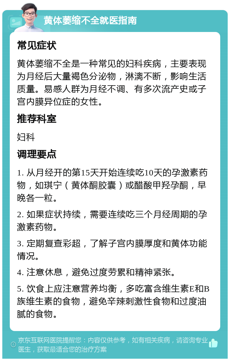 黄体萎缩不全就医指南 常见症状 黄体萎缩不全是一种常见的妇科疾病，主要表现为月经后大量褐色分泌物，淋漓不断，影响生活质量。易感人群为月经不调、有多次流产史或子宫内膜异位症的女性。 推荐科室 妇科 调理要点 1. 从月经开的第15天开始连续吃10天的孕激素药物，如琪宁（黄体酮胶囊）或醋酸甲羟孕酮，早晚各一粒。 2. 如果症状持续，需要连续吃三个月经周期的孕激素药物。 3. 定期复查彩超，了解子宫内膜厚度和黄体功能情况。 4. 注意休息，避免过度劳累和精神紧张。 5. 饮食上应注意营养均衡，多吃富含维生素E和B族维生素的食物，避免辛辣刺激性食物和过度油腻的食物。