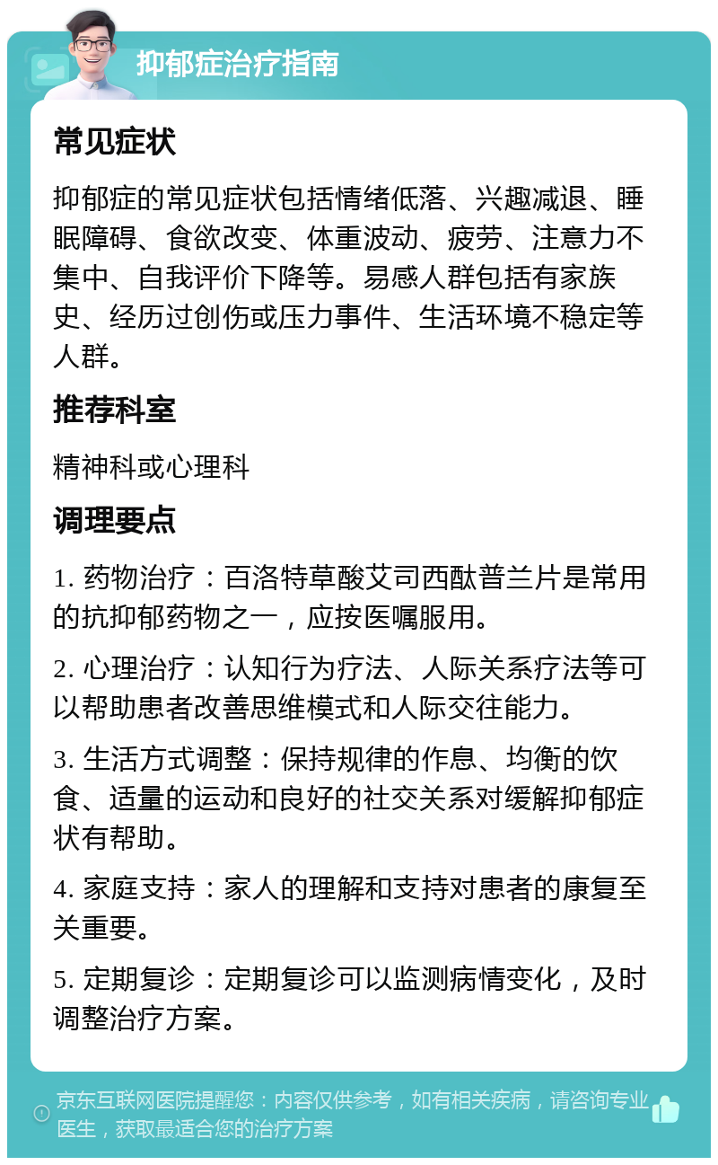 抑郁症治疗指南 常见症状 抑郁症的常见症状包括情绪低落、兴趣减退、睡眠障碍、食欲改变、体重波动、疲劳、注意力不集中、自我评价下降等。易感人群包括有家族史、经历过创伤或压力事件、生活环境不稳定等人群。 推荐科室 精神科或心理科 调理要点 1. 药物治疗：百洛特草酸艾司西酞普兰片是常用的抗抑郁药物之一，应按医嘱服用。 2. 心理治疗：认知行为疗法、人际关系疗法等可以帮助患者改善思维模式和人际交往能力。 3. 生活方式调整：保持规律的作息、均衡的饮食、适量的运动和良好的社交关系对缓解抑郁症状有帮助。 4. 家庭支持：家人的理解和支持对患者的康复至关重要。 5. 定期复诊：定期复诊可以监测病情变化，及时调整治疗方案。