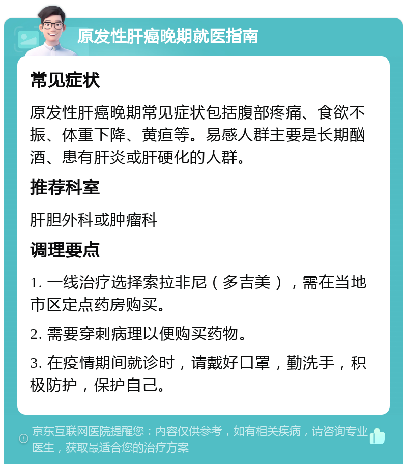 原发性肝癌晚期就医指南 常见症状 原发性肝癌晚期常见症状包括腹部疼痛、食欲不振、体重下降、黄疸等。易感人群主要是长期酗酒、患有肝炎或肝硬化的人群。 推荐科室 肝胆外科或肿瘤科 调理要点 1. 一线治疗选择索拉非尼（多吉美），需在当地市区定点药房购买。 2. 需要穿刺病理以便购买药物。 3. 在疫情期间就诊时，请戴好口罩，勤洗手，积极防护，保护自己。