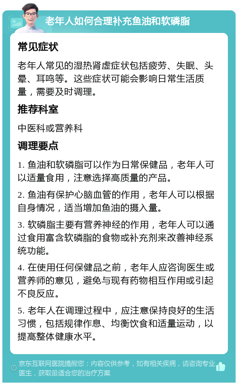 老年人如何合理补充鱼油和软磷脂 常见症状 老年人常见的湿热肾虚症状包括疲劳、失眠、头晕、耳鸣等。这些症状可能会影响日常生活质量，需要及时调理。 推荐科室 中医科或营养科 调理要点 1. 鱼油和软磷脂可以作为日常保健品，老年人可以适量食用，注意选择高质量的产品。 2. 鱼油有保护心脑血管的作用，老年人可以根据自身情况，适当增加鱼油的摄入量。 3. 软磷脂主要有营养神经的作用，老年人可以通过食用富含软磷脂的食物或补充剂来改善神经系统功能。 4. 在使用任何保健品之前，老年人应咨询医生或营养师的意见，避免与现有药物相互作用或引起不良反应。 5. 老年人在调理过程中，应注意保持良好的生活习惯，包括规律作息、均衡饮食和适量运动，以提高整体健康水平。