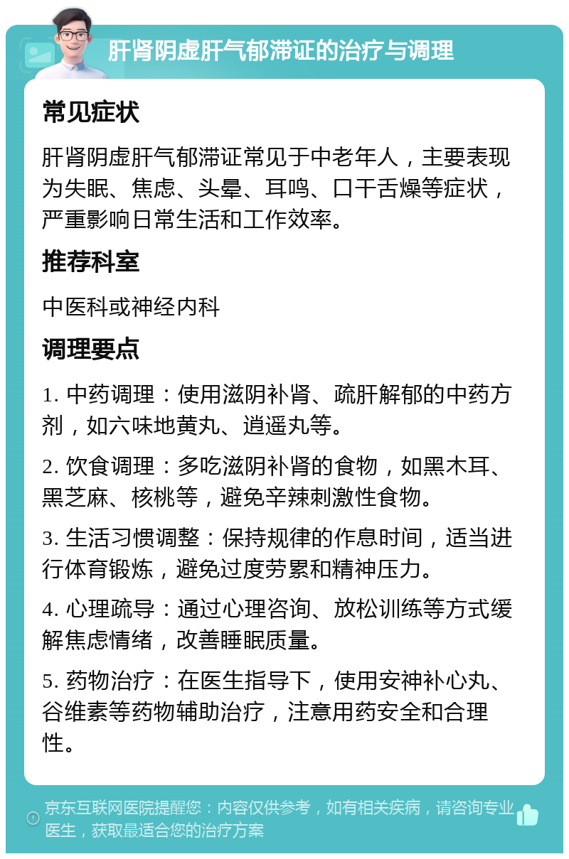 肝肾阴虚肝气郁滞证的治疗与调理 常见症状 肝肾阴虚肝气郁滞证常见于中老年人，主要表现为失眠、焦虑、头晕、耳鸣、口干舌燥等症状，严重影响日常生活和工作效率。 推荐科室 中医科或神经内科 调理要点 1. 中药调理：使用滋阴补肾、疏肝解郁的中药方剂，如六味地黄丸、逍遥丸等。 2. 饮食调理：多吃滋阴补肾的食物，如黑木耳、黑芝麻、核桃等，避免辛辣刺激性食物。 3. 生活习惯调整：保持规律的作息时间，适当进行体育锻炼，避免过度劳累和精神压力。 4. 心理疏导：通过心理咨询、放松训练等方式缓解焦虑情绪，改善睡眠质量。 5. 药物治疗：在医生指导下，使用安神补心丸、谷维素等药物辅助治疗，注意用药安全和合理性。