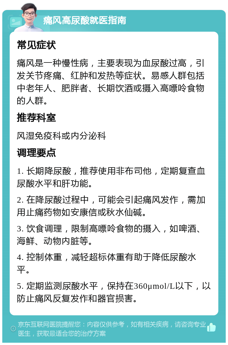 痛风高尿酸就医指南 常见症状 痛风是一种慢性病，主要表现为血尿酸过高，引发关节疼痛、红肿和发热等症状。易感人群包括中老年人、肥胖者、长期饮酒或摄入高嘌呤食物的人群。 推荐科室 风湿免疫科或内分泌科 调理要点 1. 长期降尿酸，推荐使用非布司他，定期复查血尿酸水平和肝功能。 2. 在降尿酸过程中，可能会引起痛风发作，需加用止痛药物如安康信或秋水仙碱。 3. 饮食调理，限制高嘌呤食物的摄入，如啤酒、海鲜、动物内脏等。 4. 控制体重，减轻超标体重有助于降低尿酸水平。 5. 定期监测尿酸水平，保持在360μmol/L以下，以防止痛风反复发作和器官损害。