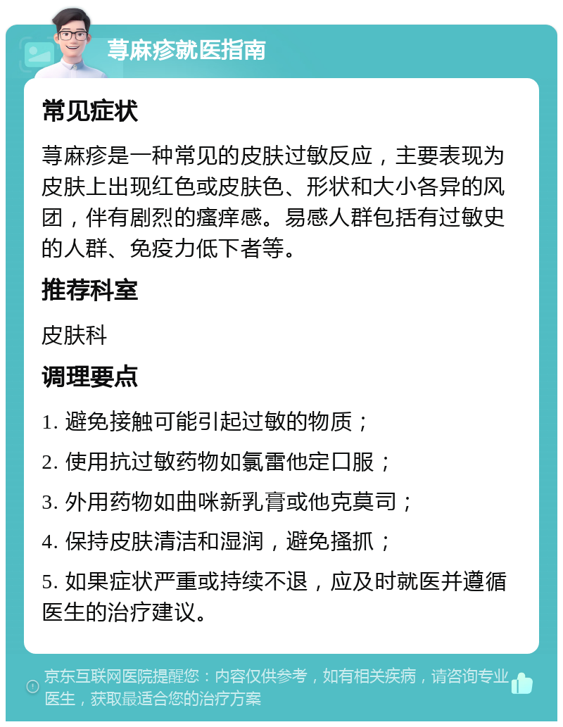 荨麻疹就医指南 常见症状 荨麻疹是一种常见的皮肤过敏反应，主要表现为皮肤上出现红色或皮肤色、形状和大小各异的风团，伴有剧烈的瘙痒感。易感人群包括有过敏史的人群、免疫力低下者等。 推荐科室 皮肤科 调理要点 1. 避免接触可能引起过敏的物质； 2. 使用抗过敏药物如氯雷他定口服； 3. 外用药物如曲咪新乳膏或他克莫司； 4. 保持皮肤清洁和湿润，避免搔抓； 5. 如果症状严重或持续不退，应及时就医并遵循医生的治疗建议。