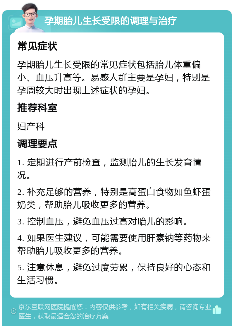 孕期胎儿生长受限的调理与治疗 常见症状 孕期胎儿生长受限的常见症状包括胎儿体重偏小、血压升高等。易感人群主要是孕妇，特别是孕周较大时出现上述症状的孕妇。 推荐科室 妇产科 调理要点 1. 定期进行产前检查，监测胎儿的生长发育情况。 2. 补充足够的营养，特别是高蛋白食物如鱼虾蛋奶类，帮助胎儿吸收更多的营养。 3. 控制血压，避免血压过高对胎儿的影响。 4. 如果医生建议，可能需要使用肝素钠等药物来帮助胎儿吸收更多的营养。 5. 注意休息，避免过度劳累，保持良好的心态和生活习惯。