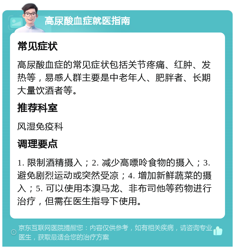 高尿酸血症就医指南 常见症状 高尿酸血症的常见症状包括关节疼痛、红肿、发热等，易感人群主要是中老年人、肥胖者、长期大量饮酒者等。 推荐科室 风湿免疫科 调理要点 1. 限制酒精摄入；2. 减少高嘌呤食物的摄入；3. 避免剧烈运动或突然受凉；4. 增加新鲜蔬菜的摄入；5. 可以使用本溴马龙、非布司他等药物进行治疗，但需在医生指导下使用。