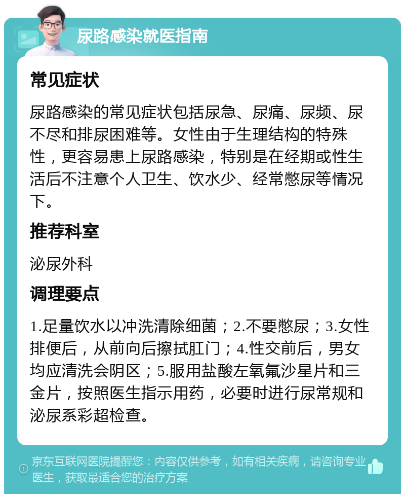 尿路感染就医指南 常见症状 尿路感染的常见症状包括尿急、尿痛、尿频、尿不尽和排尿困难等。女性由于生理结构的特殊性，更容易患上尿路感染，特别是在经期或性生活后不注意个人卫生、饮水少、经常憋尿等情况下。 推荐科室 泌尿外科 调理要点 1.足量饮水以冲洗清除细菌；2.不要憋尿；3.女性排便后，从前向后擦拭肛门；4.性交前后，男女均应清洗会阴区；5.服用盐酸左氧氟沙星片和三金片，按照医生指示用药，必要时进行尿常规和泌尿系彩超检查。