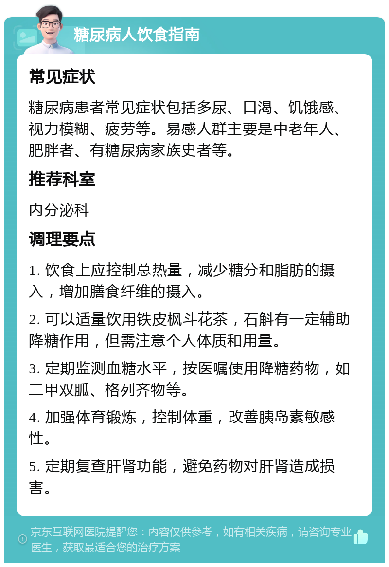 糖尿病人饮食指南 常见症状 糖尿病患者常见症状包括多尿、口渴、饥饿感、视力模糊、疲劳等。易感人群主要是中老年人、肥胖者、有糖尿病家族史者等。 推荐科室 内分泌科 调理要点 1. 饮食上应控制总热量，减少糖分和脂肪的摄入，增加膳食纤维的摄入。 2. 可以适量饮用铁皮枫斗花茶，石斛有一定辅助降糖作用，但需注意个人体质和用量。 3. 定期监测血糖水平，按医嘱使用降糖药物，如二甲双胍、格列齐物等。 4. 加强体育锻炼，控制体重，改善胰岛素敏感性。 5. 定期复查肝肾功能，避免药物对肝肾造成损害。