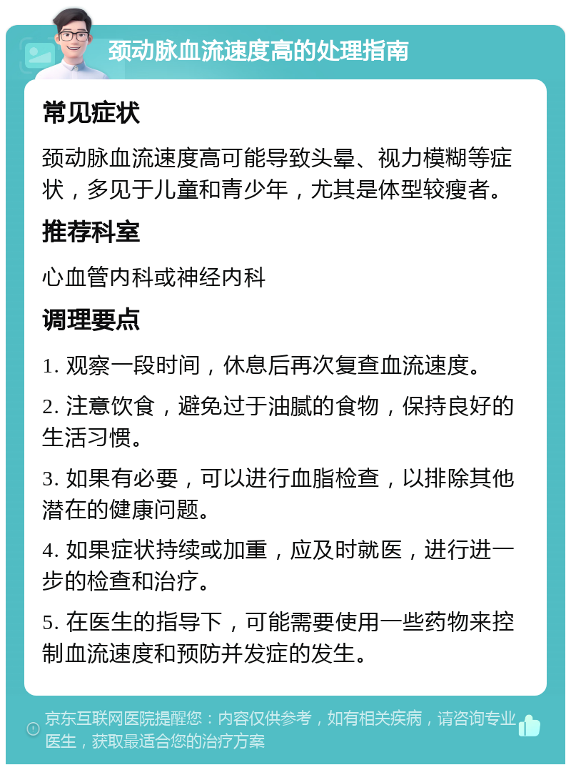 颈动脉血流速度高的处理指南 常见症状 颈动脉血流速度高可能导致头晕、视力模糊等症状，多见于儿童和青少年，尤其是体型较瘦者。 推荐科室 心血管内科或神经内科 调理要点 1. 观察一段时间，休息后再次复查血流速度。 2. 注意饮食，避免过于油腻的食物，保持良好的生活习惯。 3. 如果有必要，可以进行血脂检查，以排除其他潜在的健康问题。 4. 如果症状持续或加重，应及时就医，进行进一步的检查和治疗。 5. 在医生的指导下，可能需要使用一些药物来控制血流速度和预防并发症的发生。