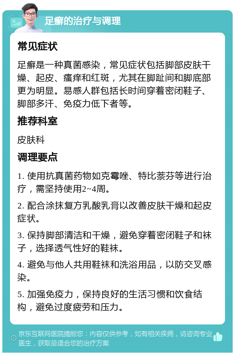 足癣的治疗与调理 常见症状 足癣是一种真菌感染，常见症状包括脚部皮肤干燥、起皮、瘙痒和红斑，尤其在脚趾间和脚底部更为明显。易感人群包括长时间穿着密闭鞋子、脚部多汗、免疫力低下者等。 推荐科室 皮肤科 调理要点 1. 使用抗真菌药物如克霉唑、特比萘芬等进行治疗，需坚持使用2~4周。 2. 配合涂抹复方乳酸乳膏以改善皮肤干燥和起皮症状。 3. 保持脚部清洁和干燥，避免穿着密闭鞋子和袜子，选择透气性好的鞋袜。 4. 避免与他人共用鞋袜和洗浴用品，以防交叉感染。 5. 加强免疫力，保持良好的生活习惯和饮食结构，避免过度疲劳和压力。