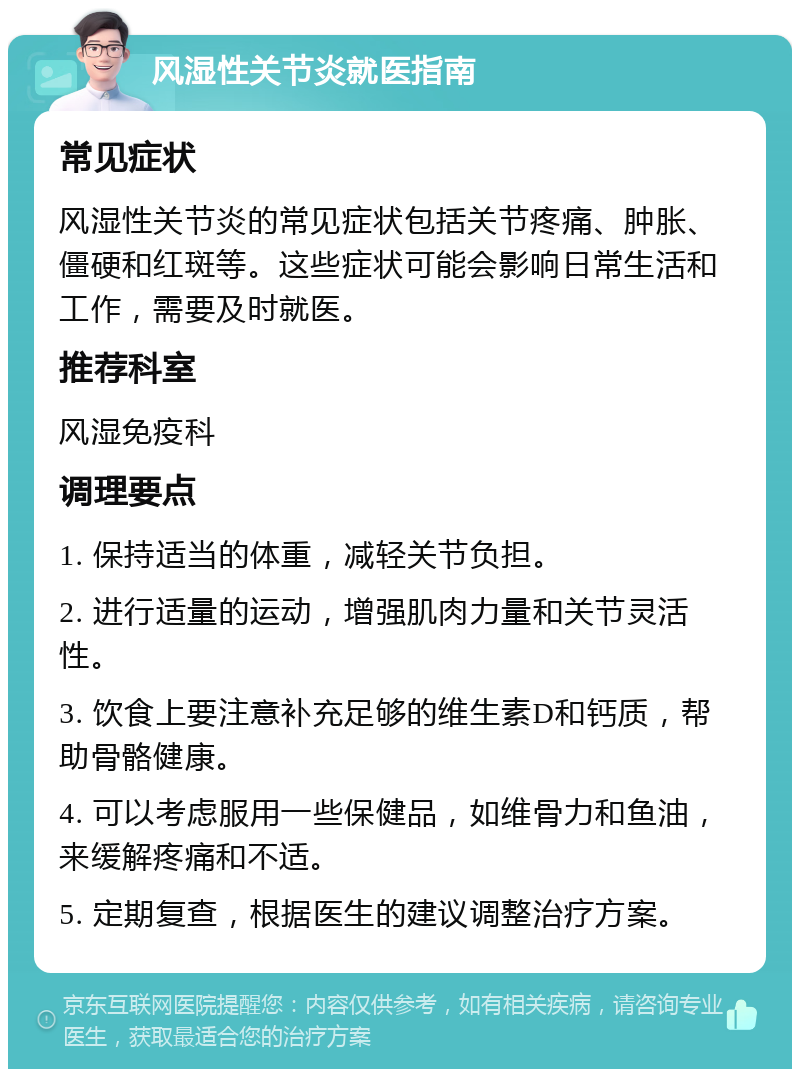 风湿性关节炎就医指南 常见症状 风湿性关节炎的常见症状包括关节疼痛、肿胀、僵硬和红斑等。这些症状可能会影响日常生活和工作，需要及时就医。 推荐科室 风湿免疫科 调理要点 1. 保持适当的体重，减轻关节负担。 2. 进行适量的运动，增强肌肉力量和关节灵活性。 3. 饮食上要注意补充足够的维生素D和钙质，帮助骨骼健康。 4. 可以考虑服用一些保健品，如维骨力和鱼油，来缓解疼痛和不适。 5. 定期复查，根据医生的建议调整治疗方案。