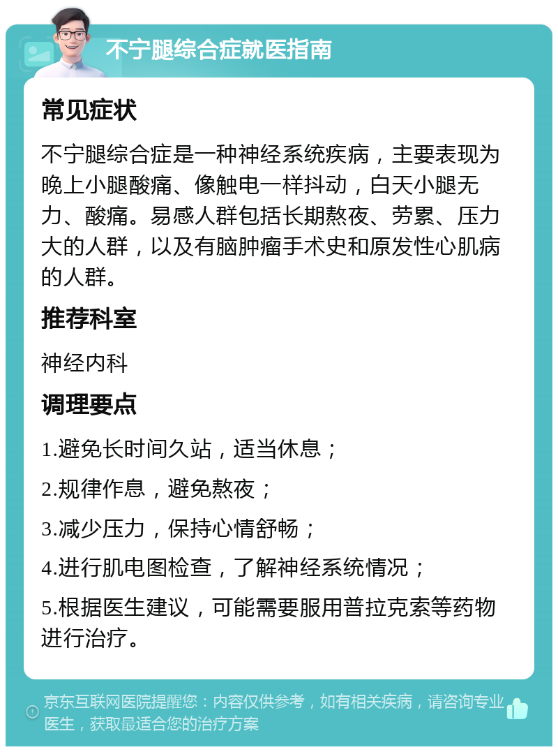 不宁腿综合症就医指南 常见症状 不宁腿综合症是一种神经系统疾病，主要表现为晚上小腿酸痛、像触电一样抖动，白天小腿无力、酸痛。易感人群包括长期熬夜、劳累、压力大的人群，以及有脑肿瘤手术史和原发性心肌病的人群。 推荐科室 神经内科 调理要点 1.避免长时间久站，适当休息； 2.规律作息，避免熬夜； 3.减少压力，保持心情舒畅； 4.进行肌电图检查，了解神经系统情况； 5.根据医生建议，可能需要服用普拉克索等药物进行治疗。