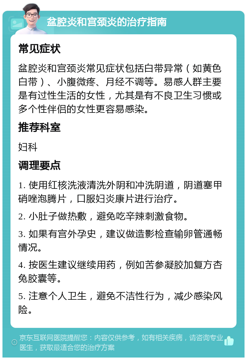 盆腔炎和宫颈炎的治疗指南 常见症状 盆腔炎和宫颈炎常见症状包括白带异常（如黄色白带）、小腹微疼、月经不调等。易感人群主要是有过性生活的女性，尤其是有不良卫生习惯或多个性伴侣的女性更容易感染。 推荐科室 妇科 调理要点 1. 使用红核洗液清洗外阴和冲洗阴道，阴道塞甲硝唑泡腾片，口服妇炎康片进行治疗。 2. 小肚子做热敷，避免吃辛辣刺激食物。 3. 如果有宫外孕史，建议做造影检查输卵管通畅情况。 4. 按医生建议继续用药，例如苦参凝胶加复方杏兔胶囊等。 5. 注意个人卫生，避免不洁性行为，减少感染风险。