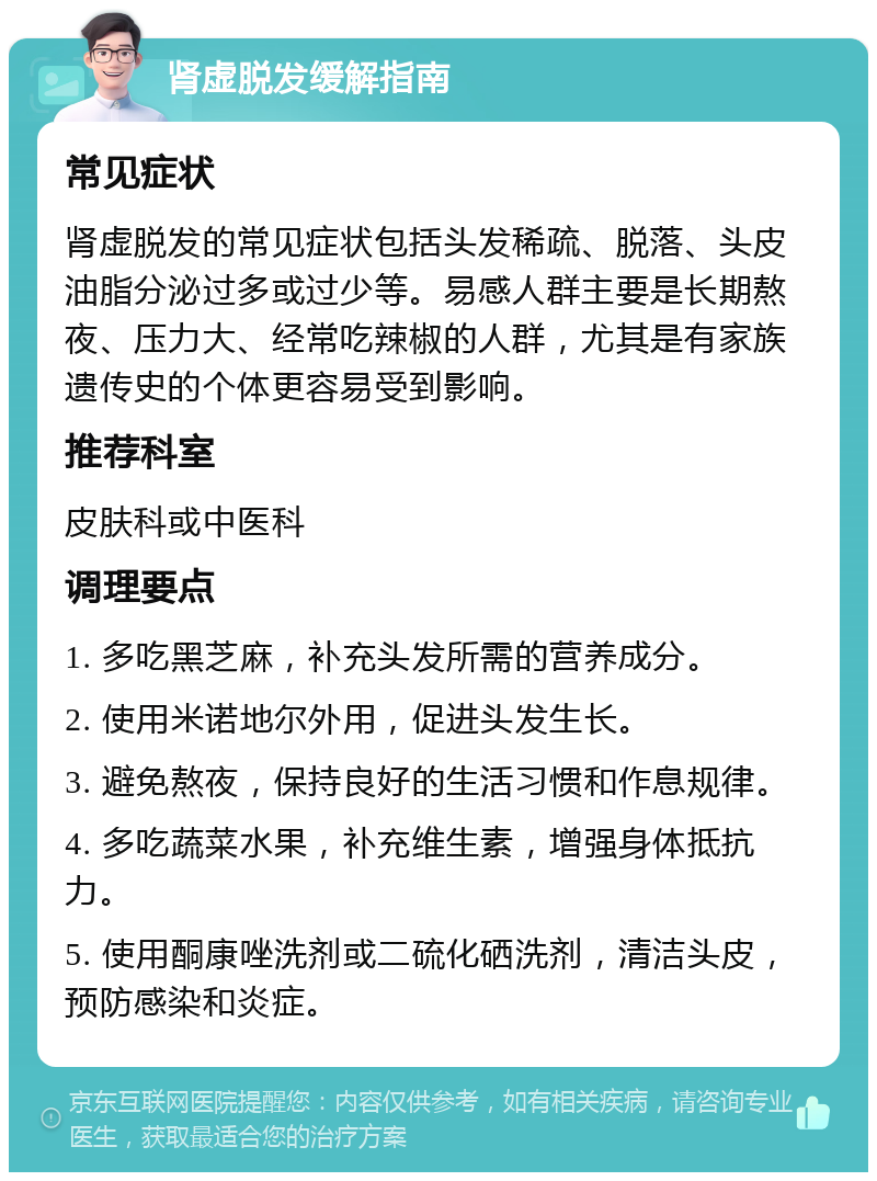 肾虚脱发缓解指南 常见症状 肾虚脱发的常见症状包括头发稀疏、脱落、头皮油脂分泌过多或过少等。易感人群主要是长期熬夜、压力大、经常吃辣椒的人群，尤其是有家族遗传史的个体更容易受到影响。 推荐科室 皮肤科或中医科 调理要点 1. 多吃黑芝麻，补充头发所需的营养成分。 2. 使用米诺地尔外用，促进头发生长。 3. 避免熬夜，保持良好的生活习惯和作息规律。 4. 多吃蔬菜水果，补充维生素，增强身体抵抗力。 5. 使用酮康唑洗剂或二硫化硒洗剂，清洁头皮，预防感染和炎症。