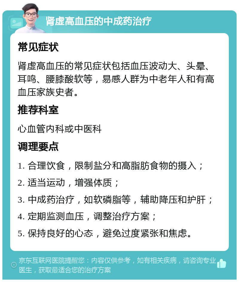 肾虚高血压的中成药治疗 常见症状 肾虚高血压的常见症状包括血压波动大、头晕、耳鸣、腰膝酸软等，易感人群为中老年人和有高血压家族史者。 推荐科室 心血管内科或中医科 调理要点 1. 合理饮食，限制盐分和高脂肪食物的摄入； 2. 适当运动，增强体质； 3. 中成药治疗，如软磷脂等，辅助降压和护肝； 4. 定期监测血压，调整治疗方案； 5. 保持良好的心态，避免过度紧张和焦虑。