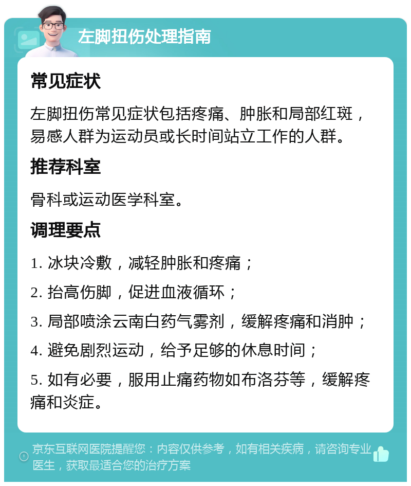 左脚扭伤处理指南 常见症状 左脚扭伤常见症状包括疼痛、肿胀和局部红斑，易感人群为运动员或长时间站立工作的人群。 推荐科室 骨科或运动医学科室。 调理要点 1. 冰块冷敷，减轻肿胀和疼痛； 2. 抬高伤脚，促进血液循环； 3. 局部喷涂云南白药气雾剂，缓解疼痛和消肿； 4. 避免剧烈运动，给予足够的休息时间； 5. 如有必要，服用止痛药物如布洛芬等，缓解疼痛和炎症。