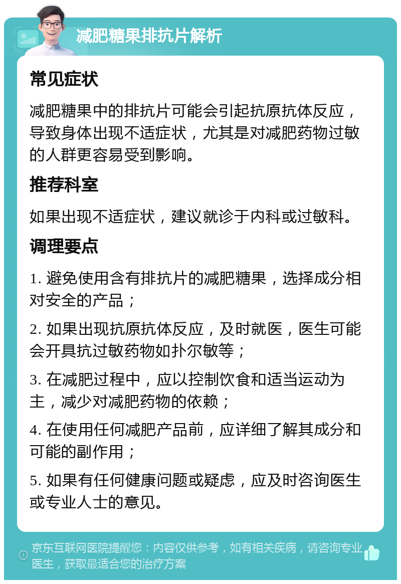 减肥糖果排抗片解析 常见症状 减肥糖果中的排抗片可能会引起抗原抗体反应，导致身体出现不适症状，尤其是对减肥药物过敏的人群更容易受到影响。 推荐科室 如果出现不适症状，建议就诊于内科或过敏科。 调理要点 1. 避免使用含有排抗片的减肥糖果，选择成分相对安全的产品； 2. 如果出现抗原抗体反应，及时就医，医生可能会开具抗过敏药物如扑尔敏等； 3. 在减肥过程中，应以控制饮食和适当运动为主，减少对减肥药物的依赖； 4. 在使用任何减肥产品前，应详细了解其成分和可能的副作用； 5. 如果有任何健康问题或疑虑，应及时咨询医生或专业人士的意见。