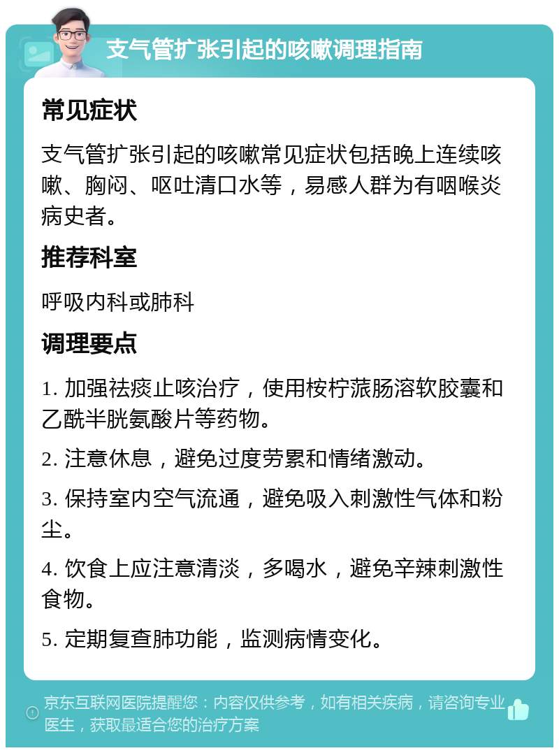 支气管扩张引起的咳嗽调理指南 常见症状 支气管扩张引起的咳嗽常见症状包括晚上连续咳嗽、胸闷、呕吐清口水等，易感人群为有咽喉炎病史者。 推荐科室 呼吸内科或肺科 调理要点 1. 加强祛痰止咳治疗，使用桉柠蒎肠溶软胶囊和乙酰半胱氨酸片等药物。 2. 注意休息，避免过度劳累和情绪激动。 3. 保持室内空气流通，避免吸入刺激性气体和粉尘。 4. 饮食上应注意清淡，多喝水，避免辛辣刺激性食物。 5. 定期复查肺功能，监测病情变化。