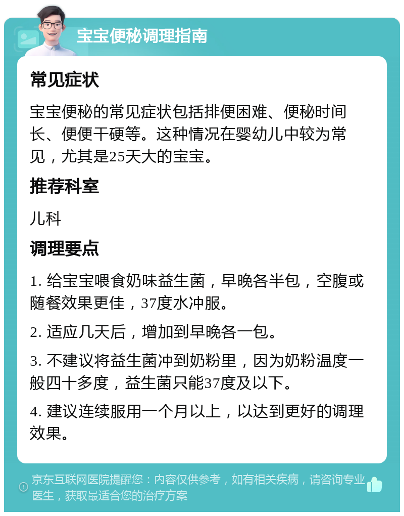 宝宝便秘调理指南 常见症状 宝宝便秘的常见症状包括排便困难、便秘时间长、便便干硬等。这种情况在婴幼儿中较为常见，尤其是25天大的宝宝。 推荐科室 儿科 调理要点 1. 给宝宝喂食奶味益生菌，早晚各半包，空腹或随餐效果更佳，37度水冲服。 2. 适应几天后，增加到早晚各一包。 3. 不建议将益生菌冲到奶粉里，因为奶粉温度一般四十多度，益生菌只能37度及以下。 4. 建议连续服用一个月以上，以达到更好的调理效果。