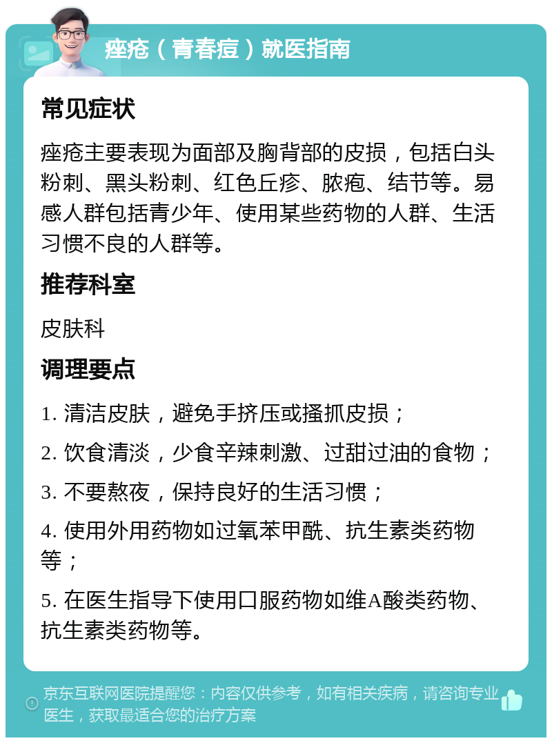 痤疮（青春痘）就医指南 常见症状 痤疮主要表现为面部及胸背部的皮损，包括白头粉刺、黑头粉刺、红色丘疹、脓疱、结节等。易感人群包括青少年、使用某些药物的人群、生活习惯不良的人群等。 推荐科室 皮肤科 调理要点 1. 清洁皮肤，避免手挤压或搔抓皮损； 2. 饮食清淡，少食辛辣刺激、过甜过油的食物； 3. 不要熬夜，保持良好的生活习惯； 4. 使用外用药物如过氧苯甲酰、抗生素类药物等； 5. 在医生指导下使用口服药物如维A酸类药物、抗生素类药物等。