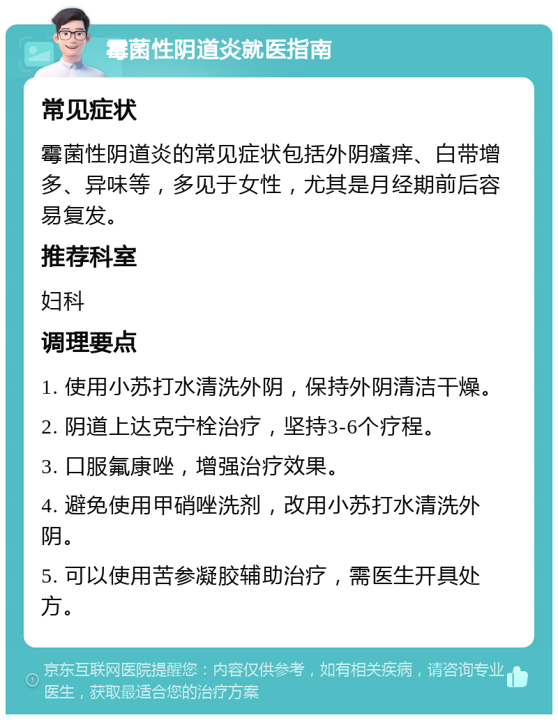 霉菌性阴道炎就医指南 常见症状 霉菌性阴道炎的常见症状包括外阴瘙痒、白带增多、异味等，多见于女性，尤其是月经期前后容易复发。 推荐科室 妇科 调理要点 1. 使用小苏打水清洗外阴，保持外阴清洁干燥。 2. 阴道上达克宁栓治疗，坚持3-6个疗程。 3. 口服氟康唑，增强治疗效果。 4. 避免使用甲硝唑洗剂，改用小苏打水清洗外阴。 5. 可以使用苦参凝胶辅助治疗，需医生开具处方。