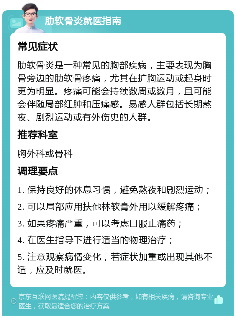 肋软骨炎就医指南 常见症状 肋软骨炎是一种常见的胸部疾病，主要表现为胸骨旁边的肋软骨疼痛，尤其在扩胸运动或起身时更为明显。疼痛可能会持续数周或数月，且可能会伴随局部红肿和压痛感。易感人群包括长期熬夜、剧烈运动或有外伤史的人群。 推荐科室 胸外科或骨科 调理要点 1. 保持良好的休息习惯，避免熬夜和剧烈运动； 2. 可以局部应用扶他林软膏外用以缓解疼痛； 3. 如果疼痛严重，可以考虑口服止痛药； 4. 在医生指导下进行适当的物理治疗； 5. 注意观察病情变化，若症状加重或出现其他不适，应及时就医。