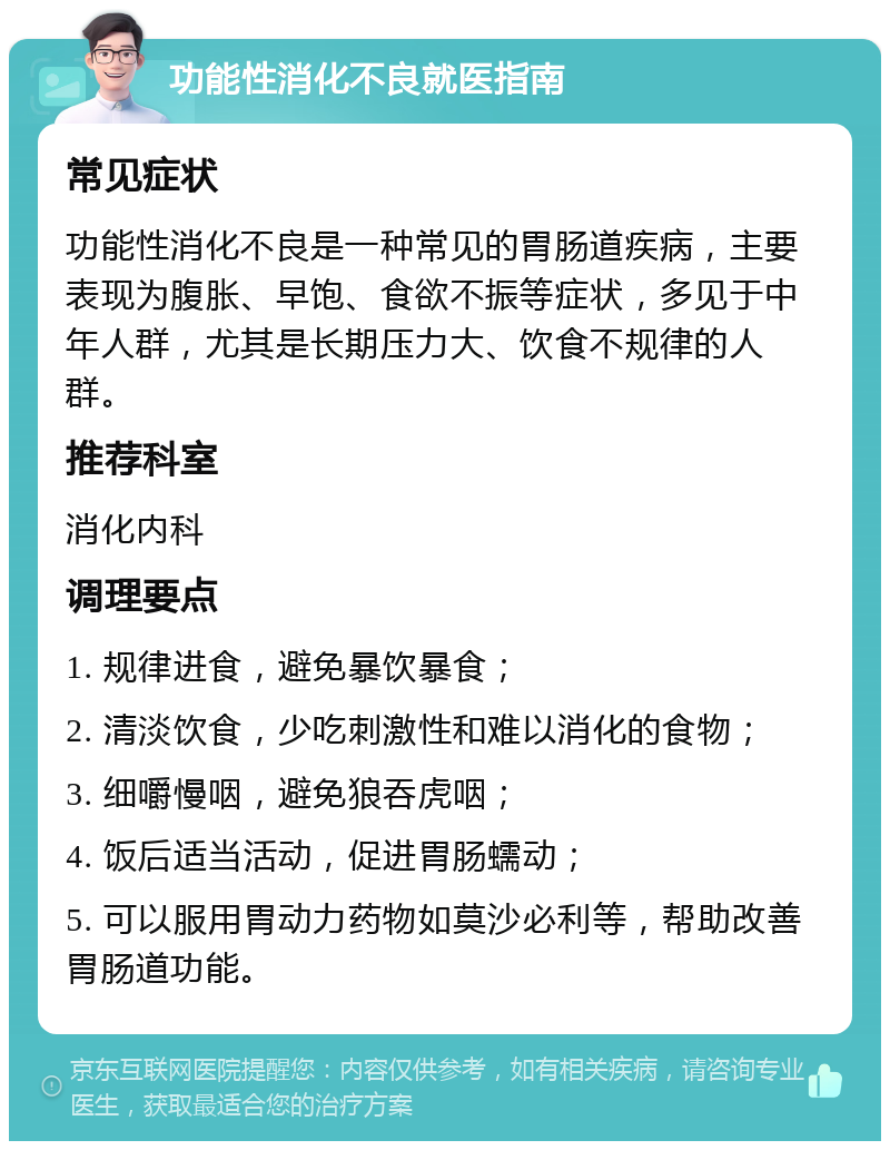 功能性消化不良就医指南 常见症状 功能性消化不良是一种常见的胃肠道疾病，主要表现为腹胀、早饱、食欲不振等症状，多见于中年人群，尤其是长期压力大、饮食不规律的人群。 推荐科室 消化内科 调理要点 1. 规律进食，避免暴饮暴食； 2. 清淡饮食，少吃刺激性和难以消化的食物； 3. 细嚼慢咽，避免狼吞虎咽； 4. 饭后适当活动，促进胃肠蠕动； 5. 可以服用胃动力药物如莫沙必利等，帮助改善胃肠道功能。