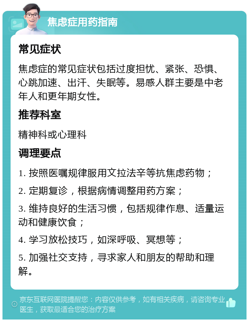 焦虑症用药指南 常见症状 焦虑症的常见症状包括过度担忧、紧张、恐惧、心跳加速、出汗、失眠等。易感人群主要是中老年人和更年期女性。 推荐科室 精神科或心理科 调理要点 1. 按照医嘱规律服用文拉法辛等抗焦虑药物； 2. 定期复诊，根据病情调整用药方案； 3. 维持良好的生活习惯，包括规律作息、适量运动和健康饮食； 4. 学习放松技巧，如深呼吸、冥想等； 5. 加强社交支持，寻求家人和朋友的帮助和理解。