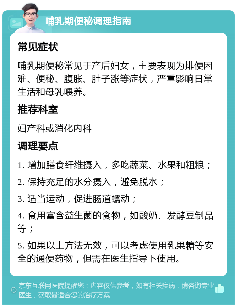 哺乳期便秘调理指南 常见症状 哺乳期便秘常见于产后妇女，主要表现为排便困难、便秘、腹胀、肚子涨等症状，严重影响日常生活和母乳喂养。 推荐科室 妇产科或消化内科 调理要点 1. 增加膳食纤维摄入，多吃蔬菜、水果和粗粮； 2. 保持充足的水分摄入，避免脱水； 3. 适当运动，促进肠道蠕动； 4. 食用富含益生菌的食物，如酸奶、发酵豆制品等； 5. 如果以上方法无效，可以考虑使用乳果糖等安全的通便药物，但需在医生指导下使用。