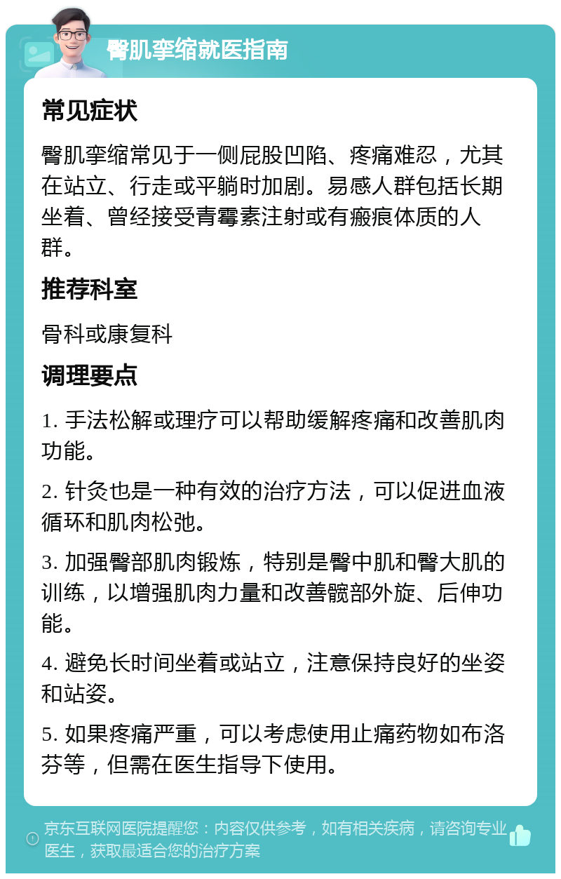 臀肌挛缩就医指南 常见症状 臀肌挛缩常见于一侧屁股凹陷、疼痛难忍，尤其在站立、行走或平躺时加剧。易感人群包括长期坐着、曾经接受青霉素注射或有瘢痕体质的人群。 推荐科室 骨科或康复科 调理要点 1. 手法松解或理疗可以帮助缓解疼痛和改善肌肉功能。 2. 针灸也是一种有效的治疗方法，可以促进血液循环和肌肉松弛。 3. 加强臀部肌肉锻炼，特别是臀中肌和臀大肌的训练，以增强肌肉力量和改善髋部外旋、后伸功能。 4. 避免长时间坐着或站立，注意保持良好的坐姿和站姿。 5. 如果疼痛严重，可以考虑使用止痛药物如布洛芬等，但需在医生指导下使用。